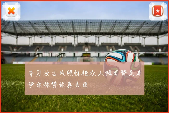 李月汝古风照惊艳众人佩奇赞美库伊尔称赞你真美丽