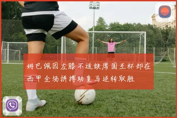 姆巴佩因左膝不适缺席国王杯却在西甲全场拼搏助皇马逆转取胜