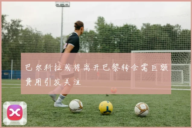 巴尔科拉或将离开巴黎转会需巨额费用引发关注