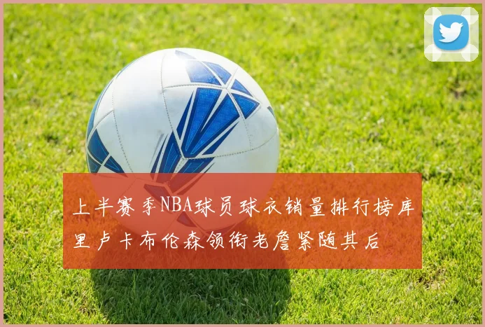 上半赛季NBA球员球衣销量排行榜库里卢卡布伦森领衔老詹紧随其后