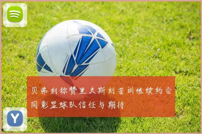 贝弗利称赞里夫斯刻苦训练续约合同彰显球队信任与期待