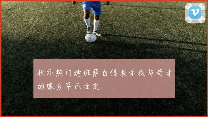 状元热门迪班萨自信表示我与奇才的缘分早已注定