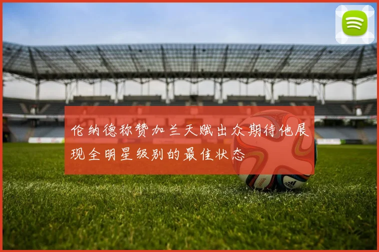 伦纳德称赞加兰天赋出众期待他展现全明星级别的最佳状态