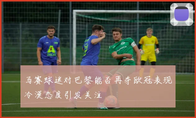 马赛球迷对巴黎能否再夺欧冠表现冷漠态度引发关注