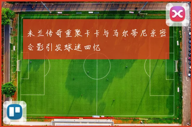 米兰传奇重聚卡卡与马尔蒂尼亲密合影引发球迷回忆