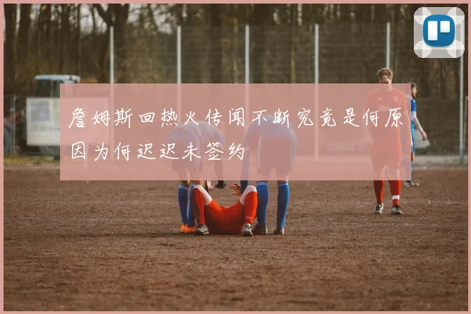 詹姆斯回热火传闻不断究竟是何原因为何迟迟未签约