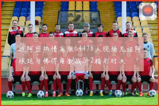 迈阿密热情高涨64478人现场见证阿根廷与佛得角激战3-2精彩对决