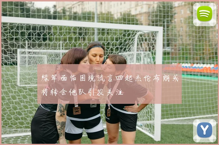 绿军面临困境流言四起杰伦布朗或将转会他队引发关注