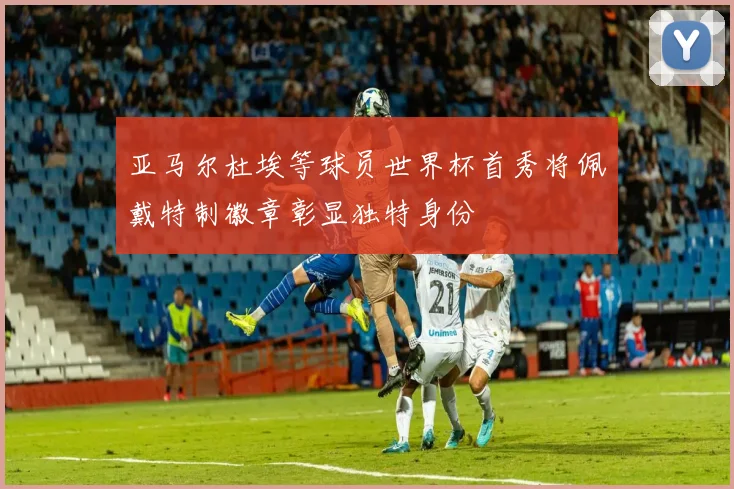 亚马尔杜埃等球员世界杯首秀将佩戴特制徽章彰显独特身份