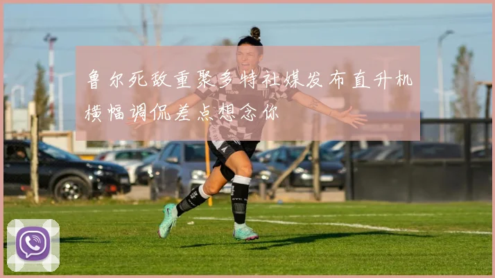 鲁尔死敌重聚多特社媒发布直升机横幅调侃差点想念你