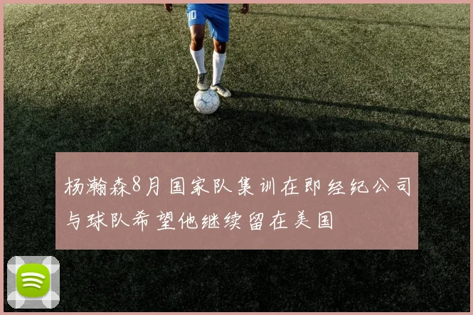 杨瀚森8月国家队集训在即经纪公司与球队希望他继续留在美国