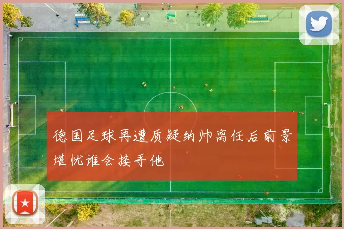 德国足球再遭质疑纳帅离任后前景堪忧谁会接手他