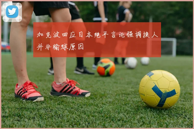 加克波回应日本绝平言论强调换人并非输球原因