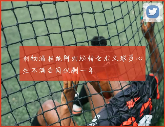 利物浦拒绝阿利松转会尤文球员心生不满合同仅剩一年