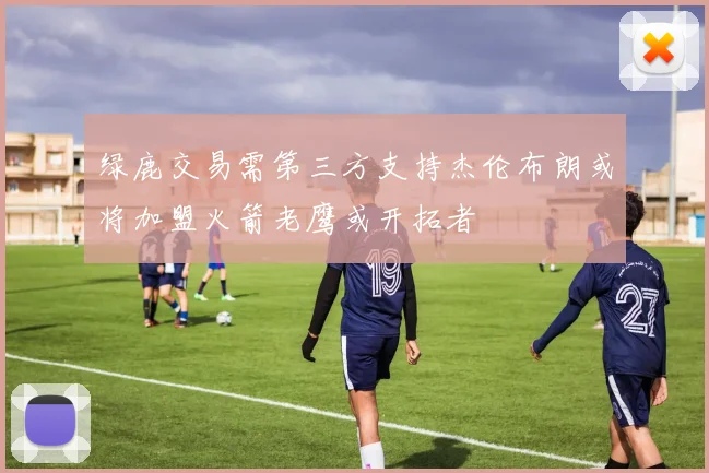 绿鹿交易需第三方支持杰伦布朗或将加盟火箭老鹰或开拓者