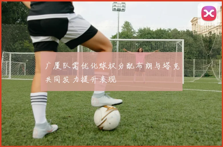 广厦队需优化球权分配布朗与塔克共同发力提升表现