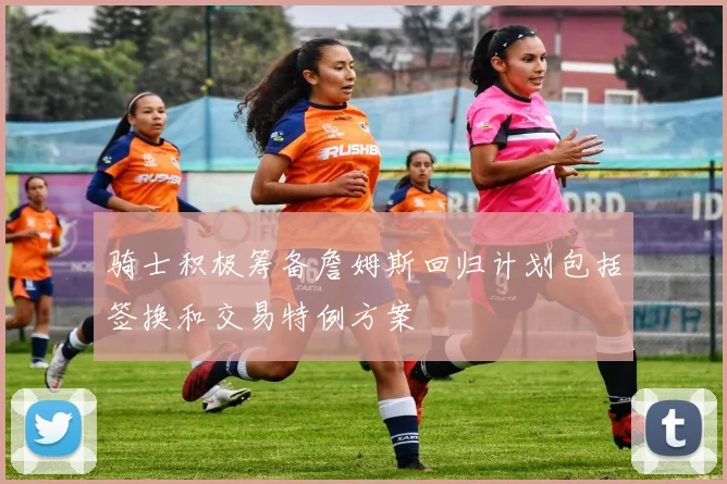 骑士积极筹备詹姆斯回归计划包括签换和交易特例方案